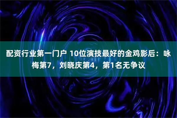 配资行业第一门户 10位演技最好的金鸡影后：咏梅第7，刘晓庆第4，第1名无争议