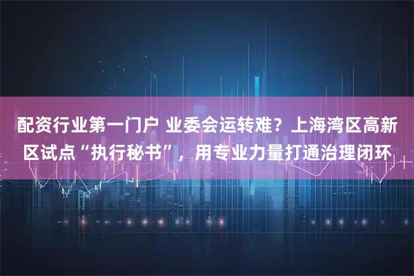 配资行业第一门户 业委会运转难？上海湾区高新区试点“执行秘书”，用专业力量打通治理闭环