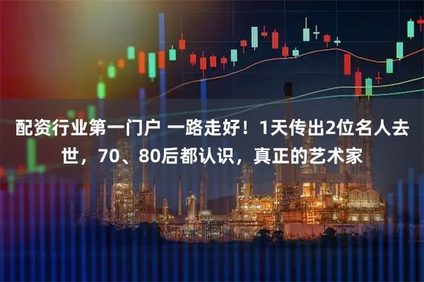配资行业第一门户 一路走好！1天传出2位名人去世，70、80后都认识，真正的艺术家
