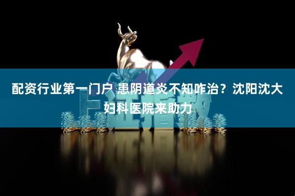 配资行业第一门户 患阴道炎不知咋治？沈阳沈大妇科医院来助力
