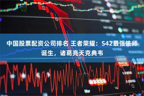 中国股票配资公司排名 王者荣耀：S42最强法师诞生，诸葛亮天克典韦