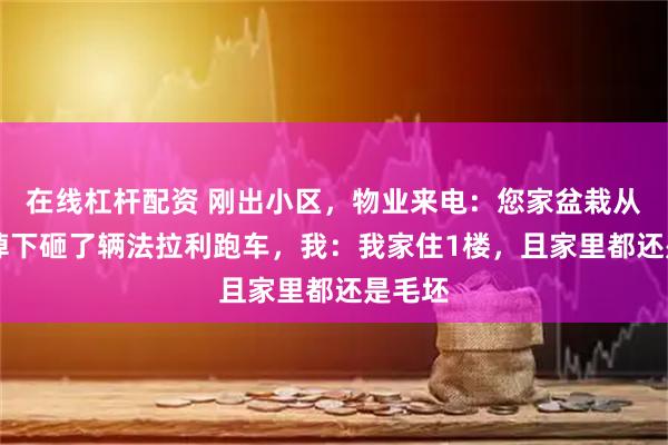 在线杠杆配资 刚出小区，物业来电：您家盆栽从22楼掉下砸了辆法拉利跑车，我：我家住1楼，且家里都还是毛坯