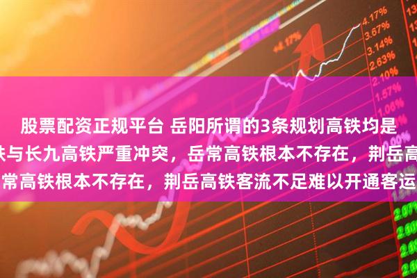 股票配资正规平台 岳阳所谓的3条规划高铁均是“白日做梦”，岳九高铁与长九高铁严重冲突，岳常高铁根本不存在，荆岳高铁客流不足难以开通客运