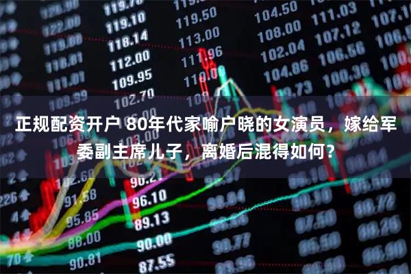 正规配资开户 80年代家喻户晓的女演员,嫁给军委副主席儿子,离婚后混得如何?