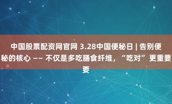 中国股票配资网官网 3.28中国便秘日 | 告别便秘的核心 —— 不仅是多吃膳食纤维,“吃对” 更重要