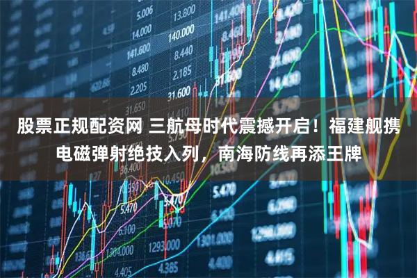 股票正规配资网 三航母时代震撼开启！福建舰携电磁弹射绝技入列，南海防线再添王牌