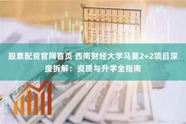股票配资官网首页 西南财经大学马莫2+2项目深度拆解：资质与升学全指南