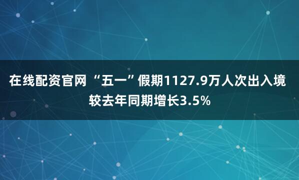 在线配资官网 “五一”假期1127.9万人次出入境 较去年同期增长3.5%