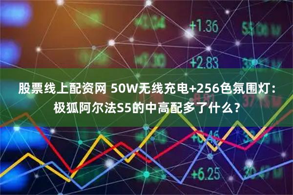 股票线上配资网 50W无线充电+256色氛围灯：极狐阿尔法S5的中高配多了什么？