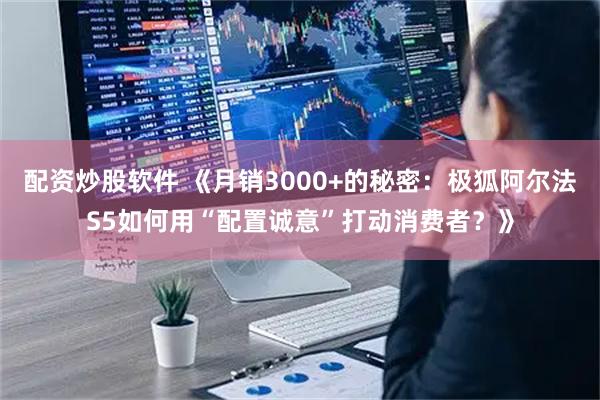 配资炒股软件 《月销3000+的秘密：极狐阿尔法S5如何用“配置诚意”打动消费者？》