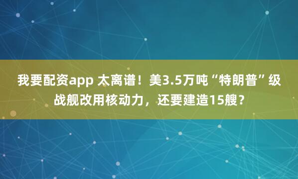 我要配资app 太离谱！美3.5万吨“特朗普”级战舰改用核动力，还要建造15艘？