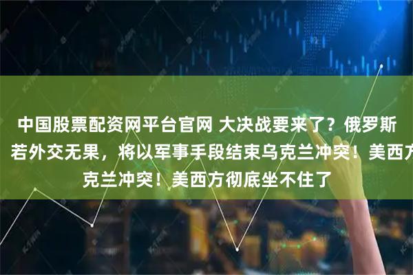 中国股票配资网平台官网 大决战要来了？俄罗斯发出强硬通牒：若外交无果，将以军事手段结束乌克兰冲突！美西方彻底坐不住了