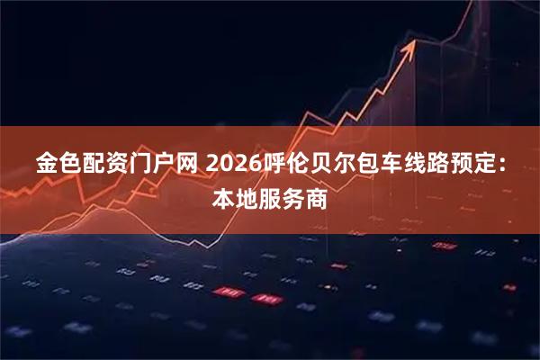 金色配资门户网 2026呼伦贝尔包车线路预定：本地服务商
