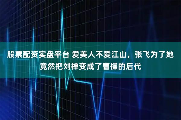 股票配资实盘平台 爱美人不爱江山，张飞为了她竟然把刘禅变成了曹操的后代