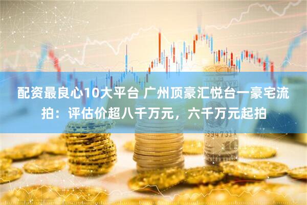 配资最良心10大平台 广州顶豪汇悦台一豪宅流拍:评估价超八千万元,六千万元起拍