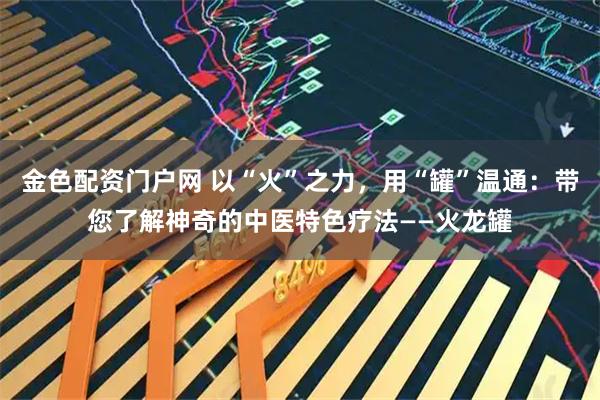金色配资门户网 以“火”之力，用“罐”温通：带您了解神奇的中医特色疗法——火龙罐