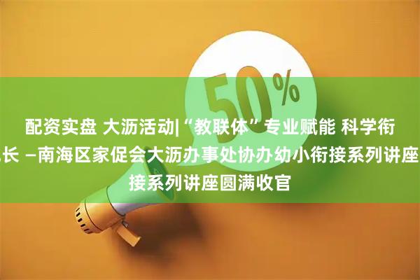 配资实盘 大沥活动|“教联体”专业赋能 科学衔接护航成长 —南海区家促会大沥办事处协办幼小衔接系列讲座圆满收官
