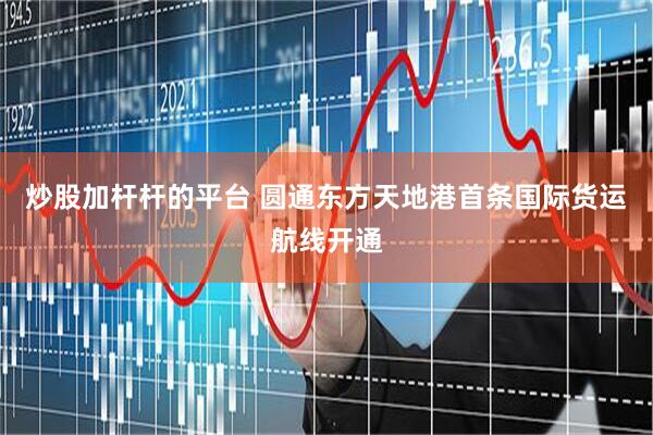炒股加杆杆的平台 圆通东方天地港首条国际货运航线开通