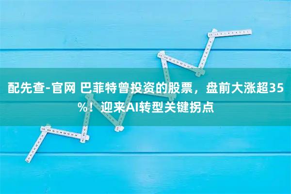 配先查-官网 巴菲特曾投资的股票，盘前大涨超35%！迎来AI转型关键拐点
