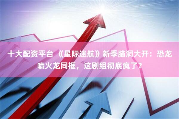 十大配资平台 《星际迷航》新季脑洞大开：恐龙喷火龙同框，这剧组彻底疯了？