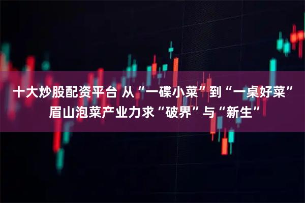 十大炒股配资平台 从“一碟小菜”到“一桌好菜” 眉山泡菜产业力求“破界”与“新生”