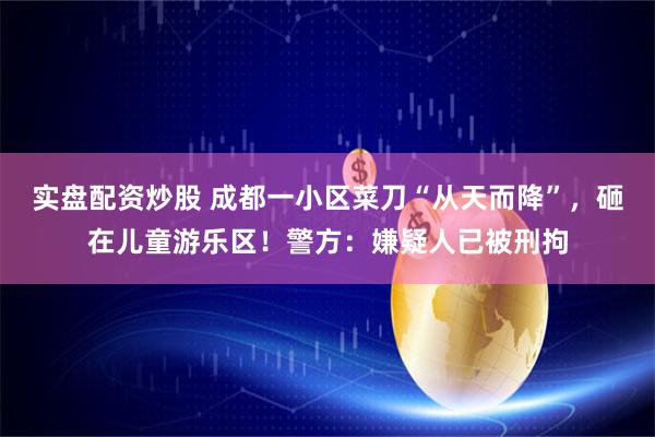 实盘配资炒股 成都一小区菜刀“从天而降”，砸在儿童游乐区！警方：嫌疑人已被刑拘