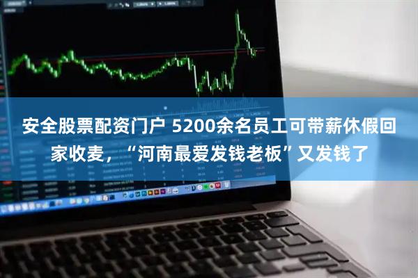 安全股票配资门户 5200余名员工可带薪休假回家收麦，“河南最爱发钱老板”又发钱了
